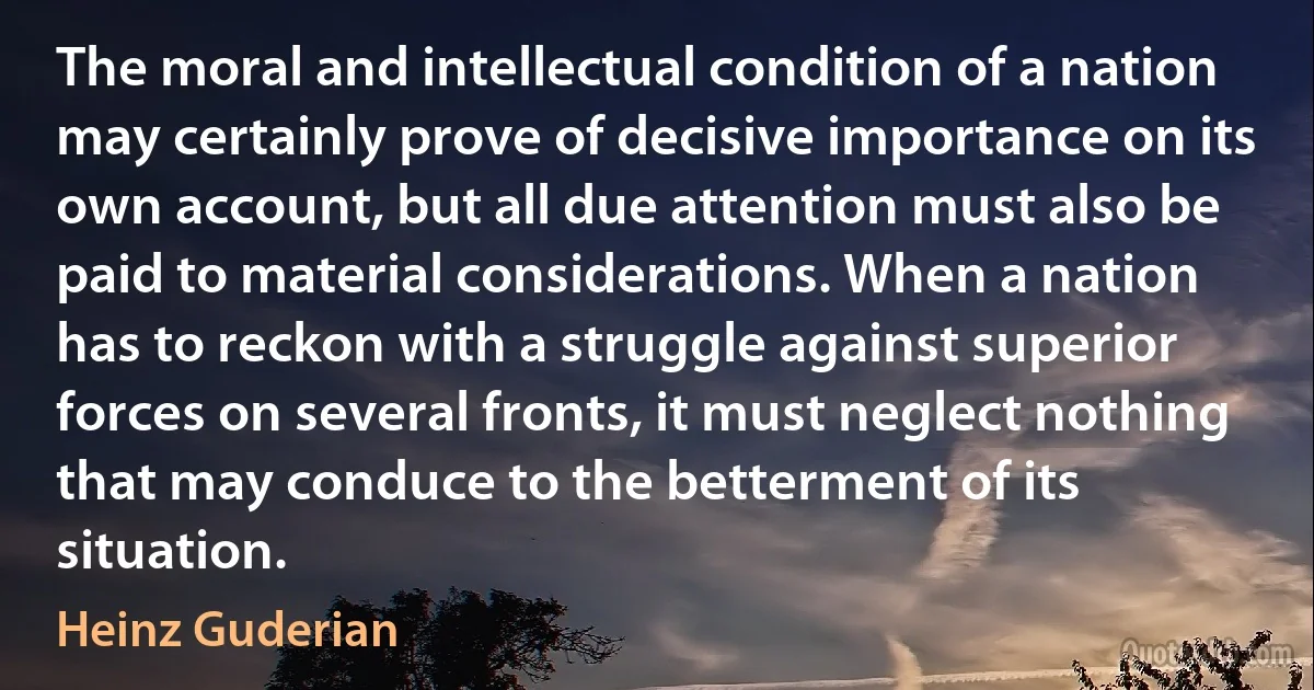 The moral and intellectual condition of a nation may certainly prove of decisive importance on its own account, but all due attention must also be paid to material considerations. When a nation has to reckon with a struggle against superior forces on several fronts, it must neglect nothing that may conduce to the betterment of its situation. (Heinz Guderian)