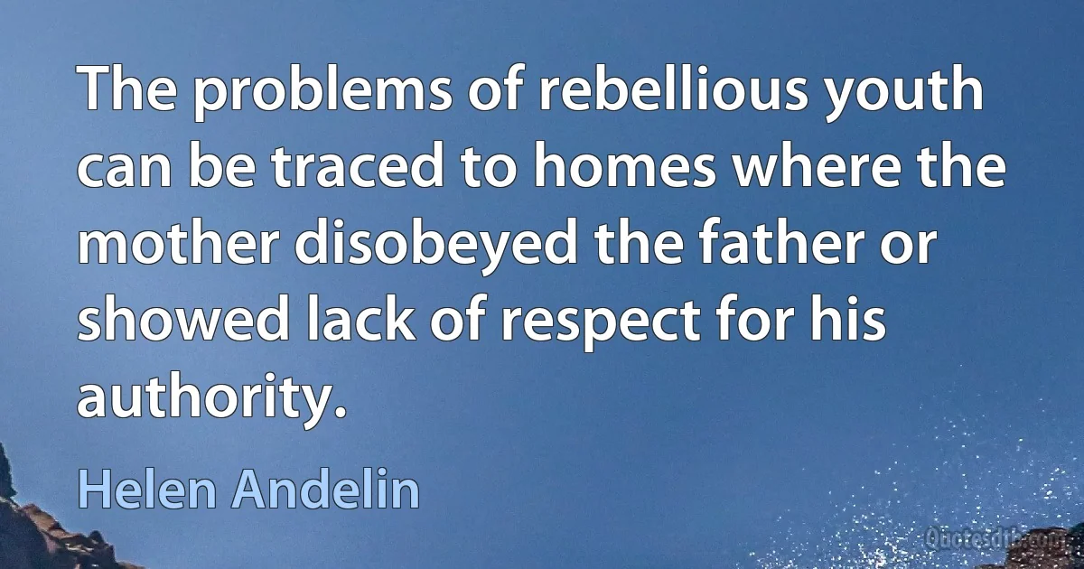 The problems of rebellious youth can be traced to homes where the mother disobeyed the father or showed lack of respect for his authority. (Helen Andelin)