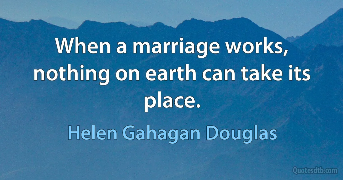 When a marriage works, nothing on earth can take its place. (Helen Gahagan Douglas)