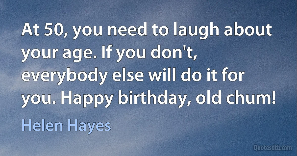 At 50, you need to laugh about your age. If you don't, everybody else will do it for you. Happy birthday, old chum! (Helen Hayes)