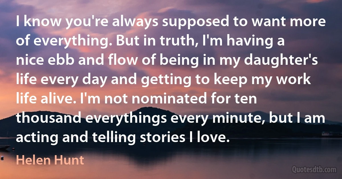 I know you're always supposed to want more of everything. But in truth, I'm having a nice ebb and flow of being in my daughter's life every day and getting to keep my work life alive. I'm not nominated for ten thousand everythings every minute, but I am acting and telling stories I love. (Helen Hunt)