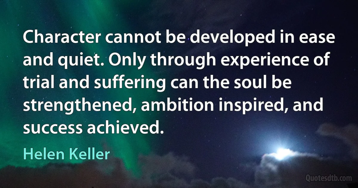 Character cannot be developed in ease and quiet. Only through experience of trial and suffering can the soul be strengthened, ambition inspired, and success achieved. (Helen Keller)