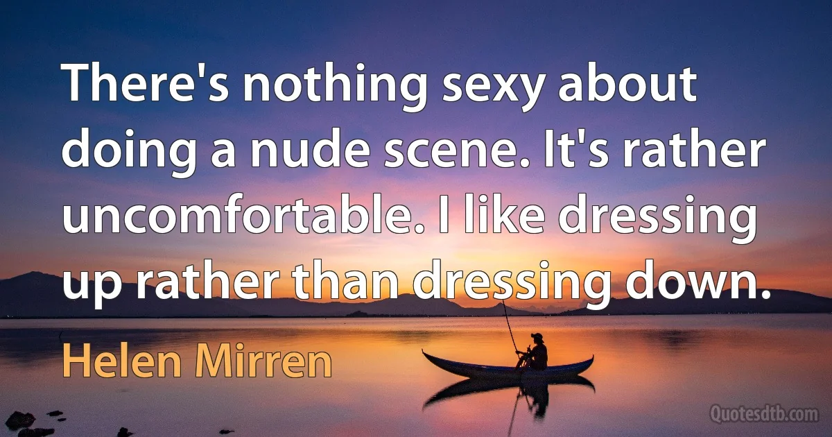 There's nothing sexy about doing a nude scene. It's rather uncomfortable. I like dressing up rather than dressing down. (Helen Mirren)