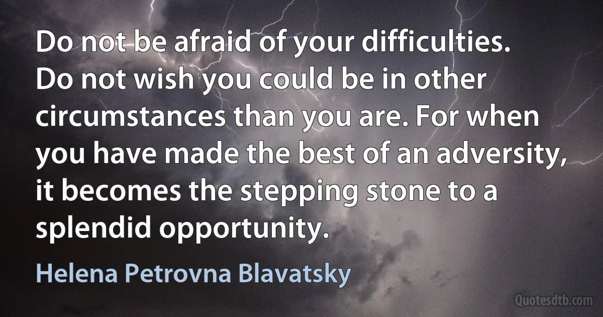 Do not be afraid of your difficulties. Do not wish you could be in other circumstances than you are. For when you have made the best of an adversity, it becomes the stepping stone to a splendid opportunity. (Helena Petrovna Blavatsky)