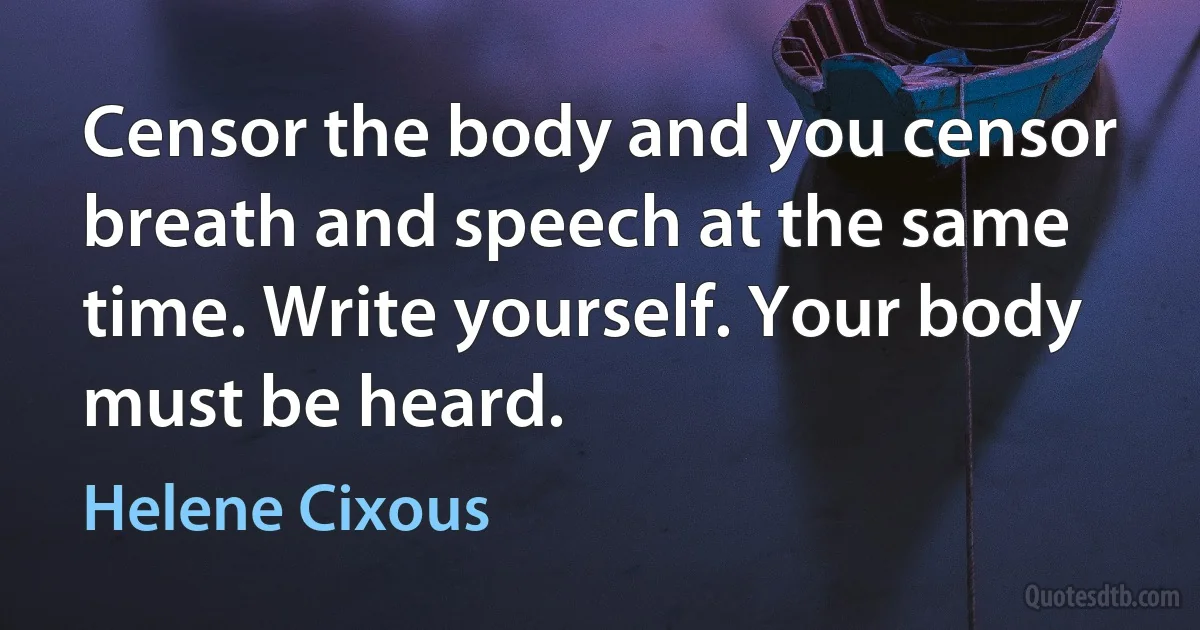 Censor the body and you censor breath and speech at the same time. Write yourself. Your body must be heard. (Helene Cixous)