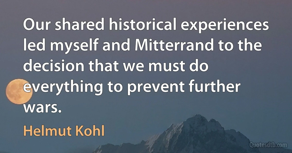 Our shared historical experiences led myself and Mitterrand to the decision that we must do everything to prevent further wars. (Helmut Kohl)