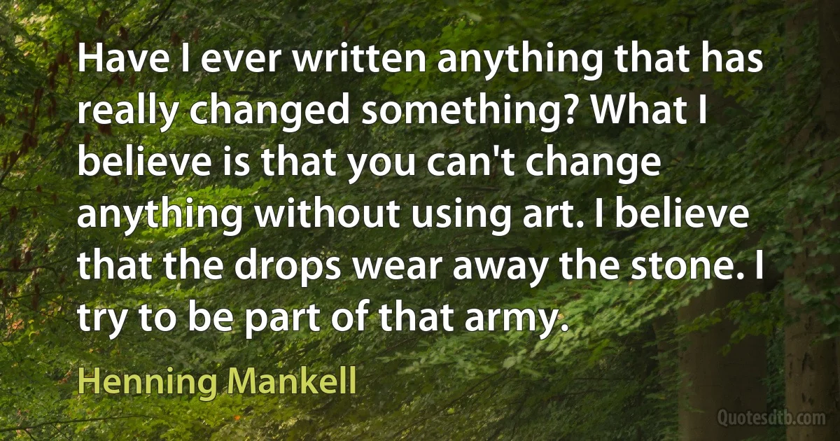 Have I ever written anything that has really changed something? What I believe is that you can't change anything without using art. I believe that the drops wear away the stone. I try to be part of that army. (Henning Mankell)