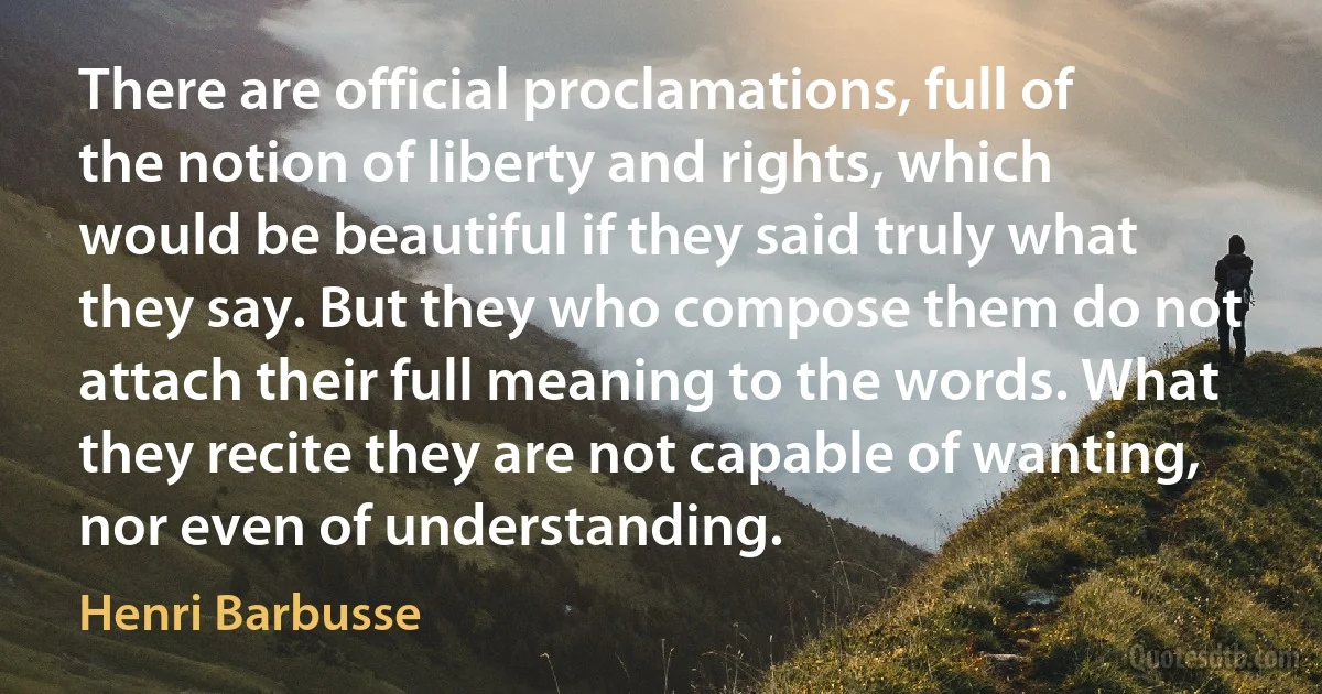 There are official proclamations, full of the notion of liberty and rights, which would be beautiful if they said truly what they say. But they who compose them do not attach their full meaning to the words. What they recite they are not capable of wanting, nor even of understanding. (Henri Barbusse)