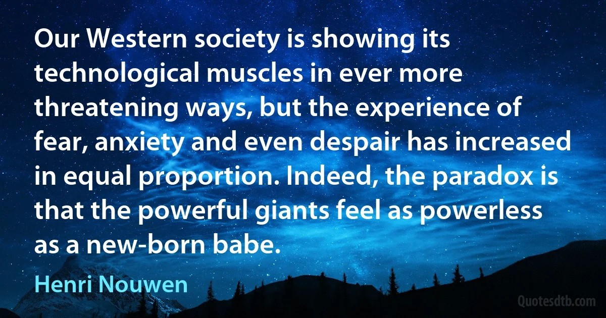 Our Western society is showing its technological muscles in ever more threatening ways, but the experience of fear, anxiety and even despair has increased in equal proportion. Indeed, the paradox is that the powerful giants feel as powerless as a new-born babe. (Henri Nouwen)