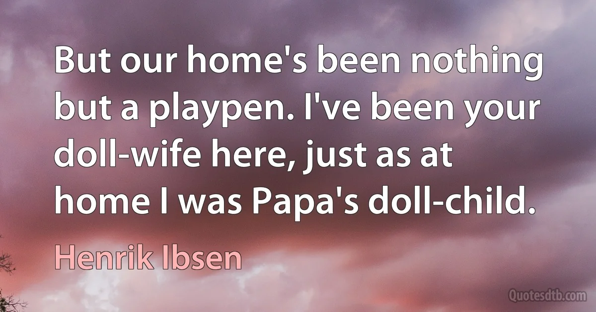 But our home's been nothing but a playpen. I've been your doll-wife here, just as at home I was Papa's doll-child. (Henrik Ibsen)