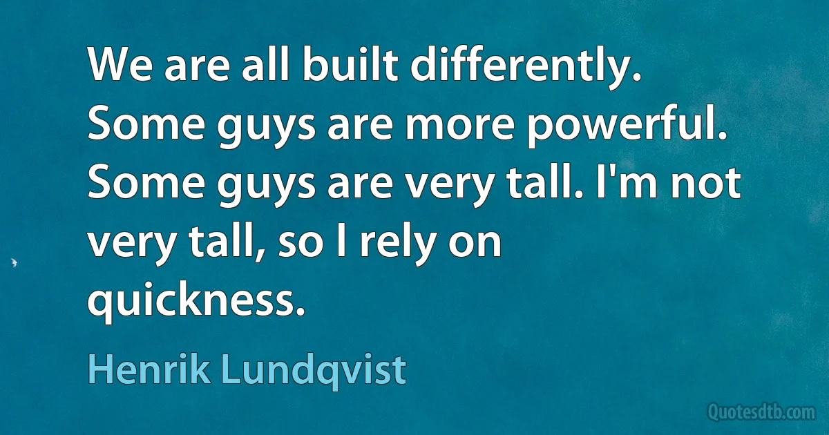 We are all built differently. Some guys are more powerful. Some guys are very tall. I'm not very tall, so I rely on quickness. (Henrik Lundqvist)