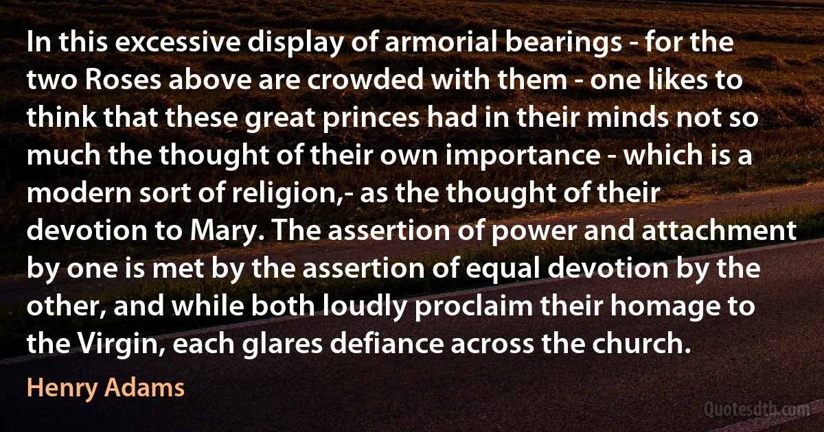 In this excessive display of armorial bearings - for the two Roses above are crowded with them - one likes to think that these great princes had in their minds not so much the thought of their own importance - which is a modern sort of religion,- as the thought of their devotion to Mary. The assertion of power and attachment by one is met by the assertion of equal devotion by the other, and while both loudly proclaim their homage to the Virgin, each glares defiance across the church. (Henry Adams)