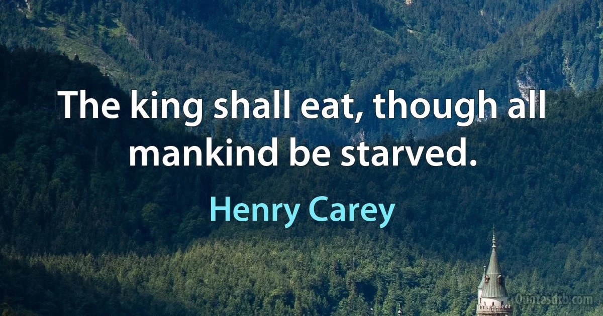 The king shall eat, though all mankind be starved. (Henry Carey)