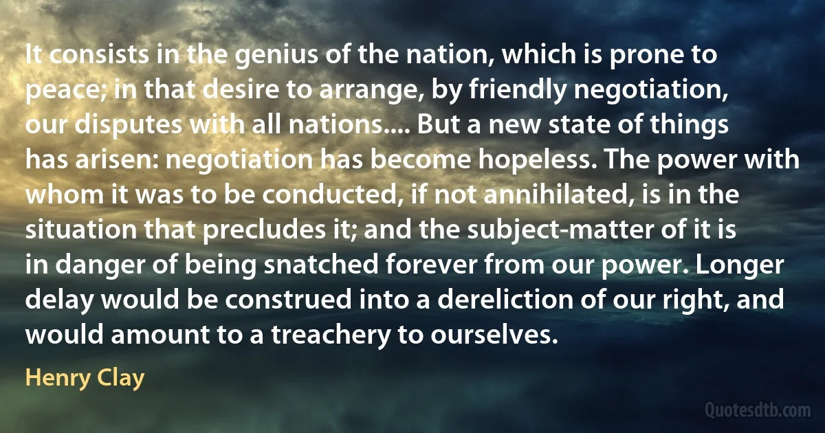 It consists in the genius of the nation, which is prone to peace; in that desire to arrange, by friendly negotiation, our disputes with all nations.... But a new state of things has arisen: negotiation has become hopeless. The power with whom it was to be conducted, if not annihilated, is in the situation that precludes it; and the subject-matter of it is in danger of being snatched forever from our power. Longer delay would be construed into a dereliction of our right, and would amount to a treachery to ourselves. (Henry Clay)