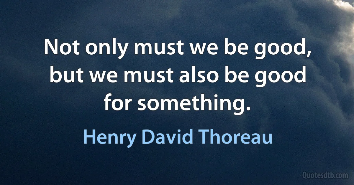 Not only must we be good, but we must also be good for something. (Henry David Thoreau)