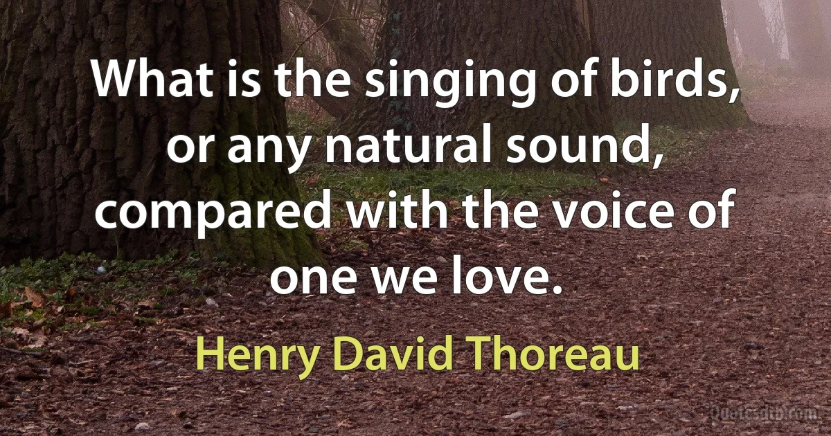 What is the singing of birds, or any natural sound, compared with the voice of one we love. (Henry David Thoreau)