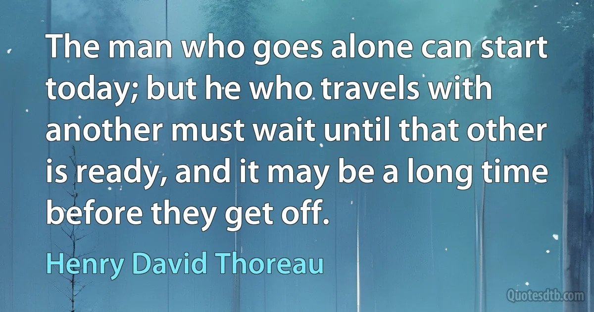 The man who goes alone can start today; but he who travels with another must wait until that other is ready, and it may be a long time before they get off. (Henry David Thoreau)