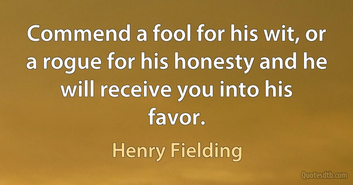 Commend a fool for his wit, or a rogue for his honesty and he will receive you into his favor. (Henry Fielding)