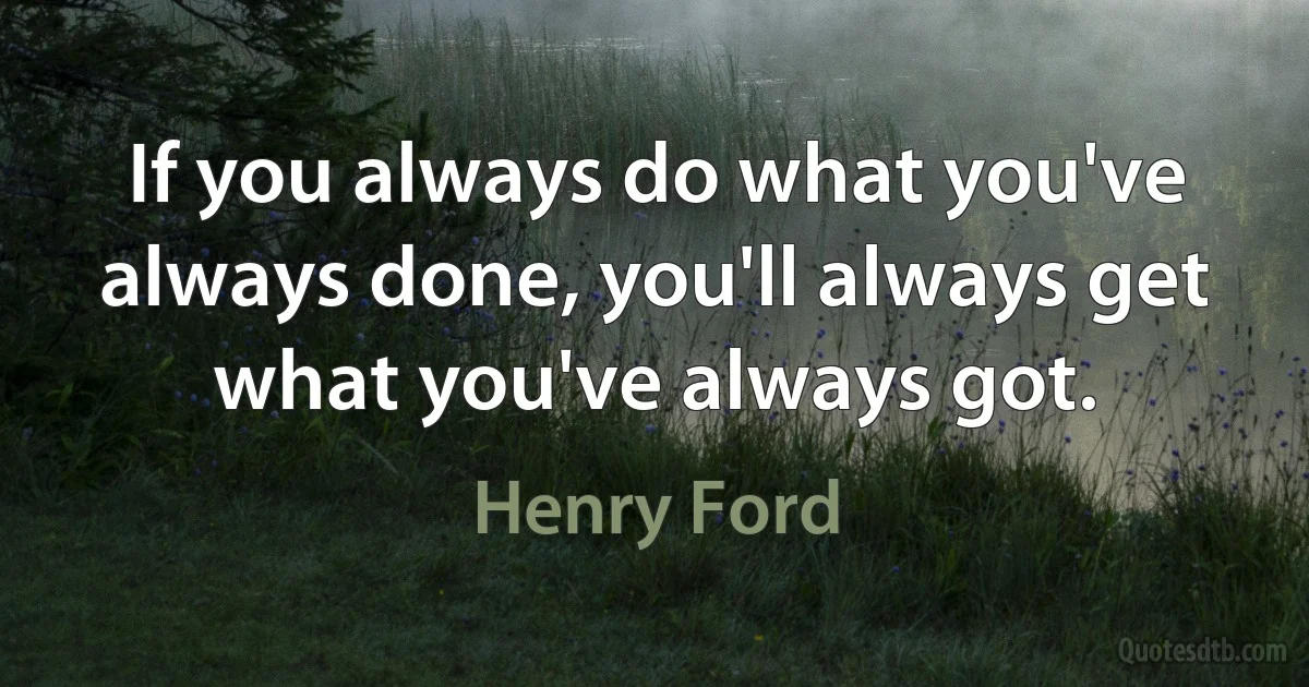 If you always do what you've always done, you'll always get what you've always got. (Henry Ford)