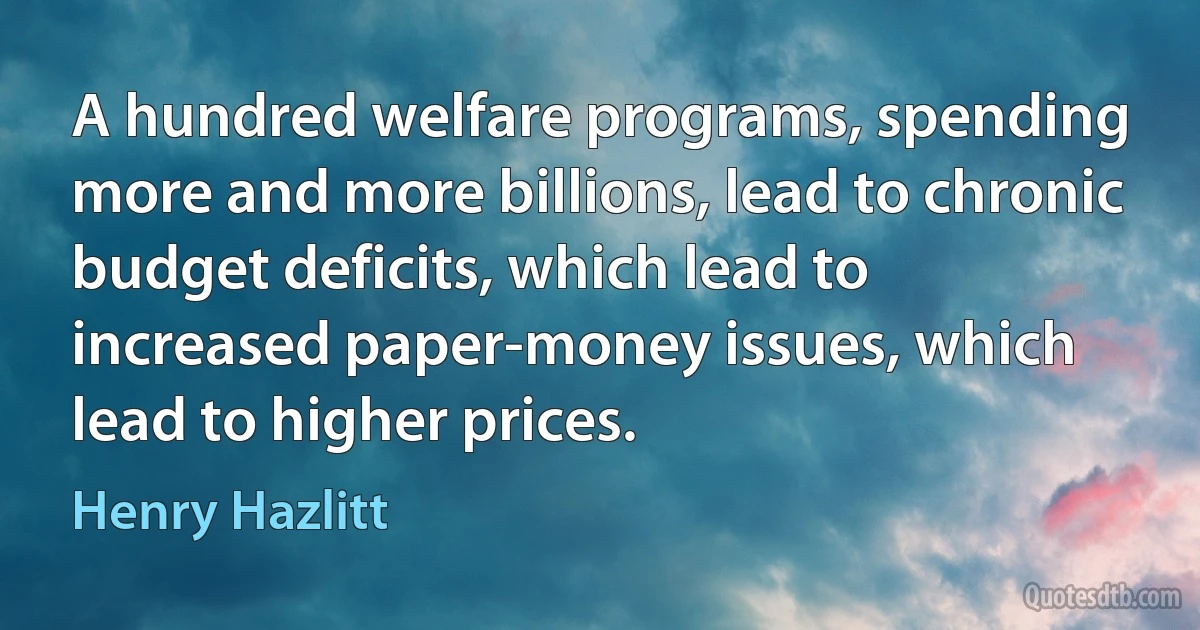 A hundred welfare programs, spending more and more billions, lead to chronic budget deficits, which lead to increased paper-money issues, which lead to higher prices. (Henry Hazlitt)