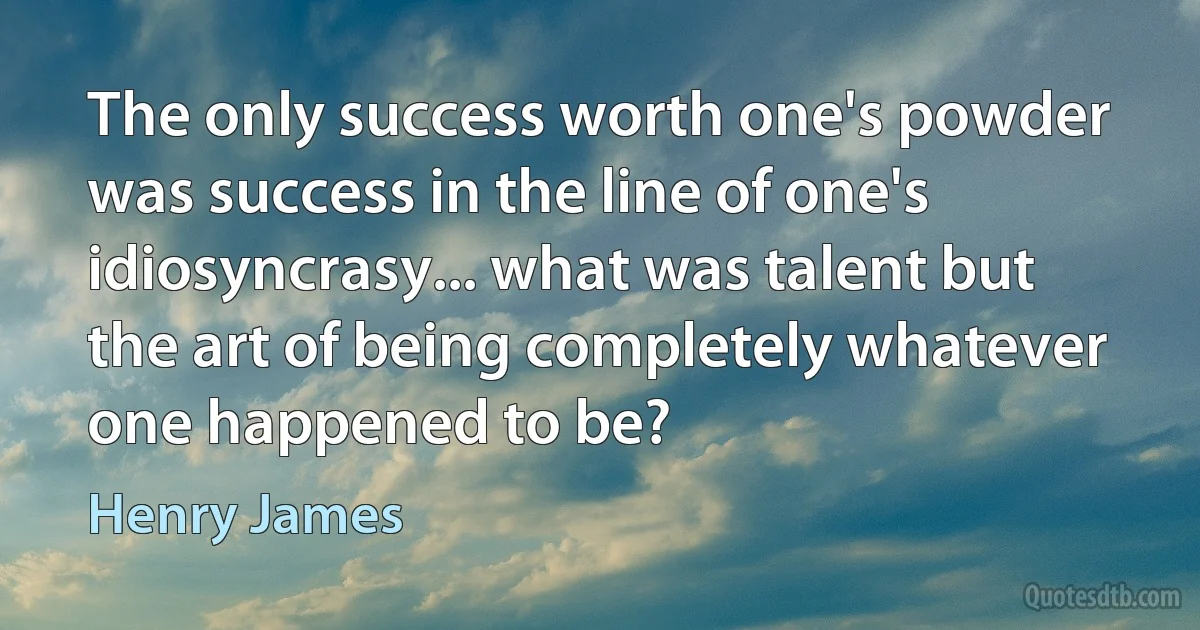 The only success worth one's powder was success in the line of one's idiosyncrasy... what was talent but the art of being completely whatever one happened to be? (Henry James)