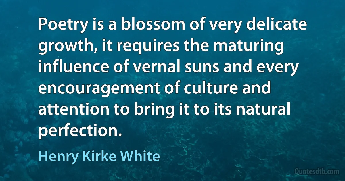 Poetry is a blossom of very delicate growth, it requires the maturing influence of vernal suns and every encouragement of culture and attention to bring it to its natural perfection. (Henry Kirke White)