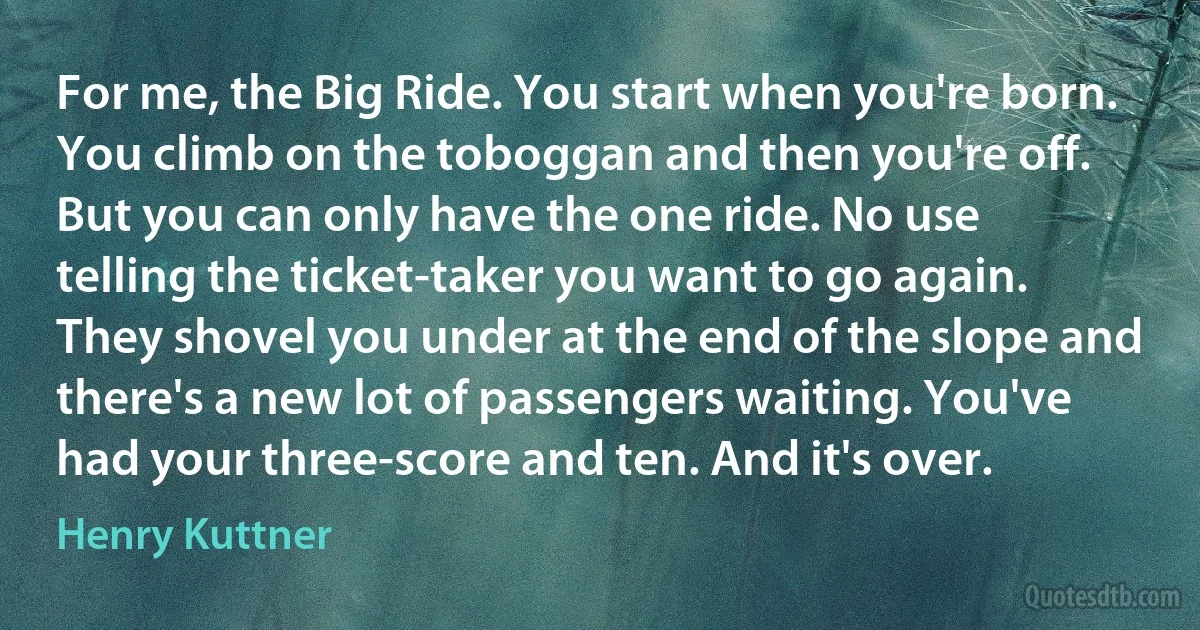 For me, the Big Ride. You start when you're born. You climb on the toboggan and then you're off. But you can only have the one ride. No use telling the ticket-taker you want to go again. They shovel you under at the end of the slope and there's a new lot of passengers waiting. You've had your three-score and ten. And it's over. (Henry Kuttner)