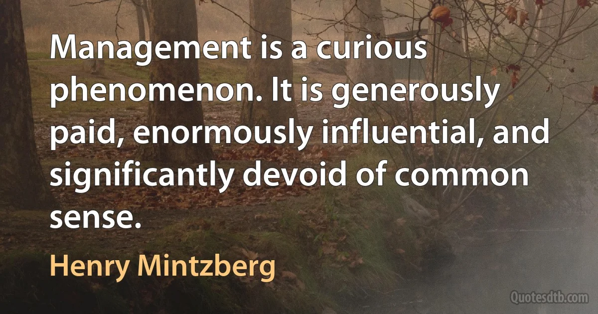 Management is a curious phenomenon. It is generously paid, enormously influential, and significantly devoid of common sense. (Henry Mintzberg)