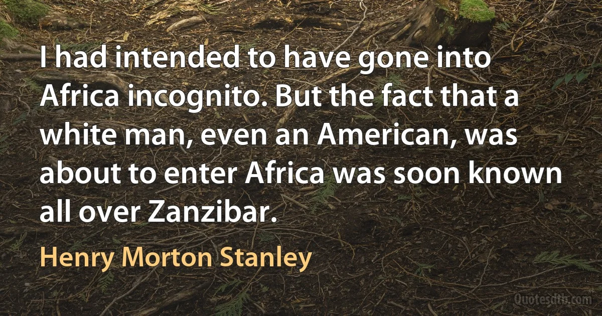 I had intended to have gone into Africa incognito. But the fact that a white man, even an American, was about to enter Africa was soon known all over Zanzibar. (Henry Morton Stanley)