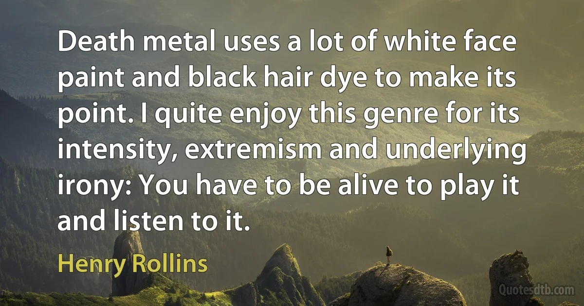 Death metal uses a lot of white face paint and black hair dye to make its point. I quite enjoy this genre for its intensity, extremism and underlying irony: You have to be alive to play it and listen to it. (Henry Rollins)