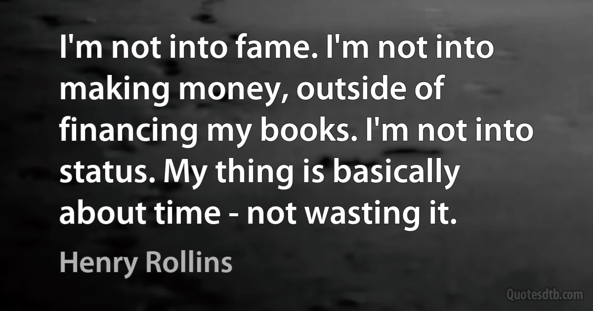 I'm not into fame. I'm not into making money, outside of financing my books. I'm not into status. My thing is basically about time - not wasting it. (Henry Rollins)