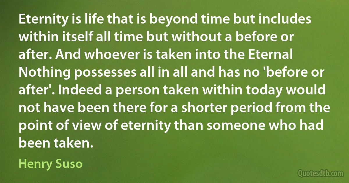 Eternity is life that is beyond time but includes within itself all time but without a before or after. And whoever is taken into the Eternal Nothing possesses all in all and has no 'before or after'. Indeed a person taken within today would not have been there for a shorter period from the point of view of eternity than someone who had been taken. (Henry Suso)