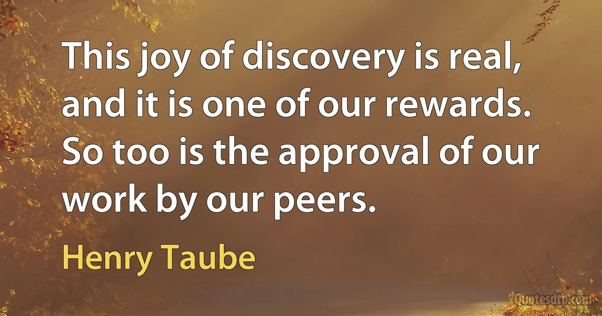 This joy of discovery is real, and it is one of our rewards. So too is the approval of our work by our peers. (Henry Taube)