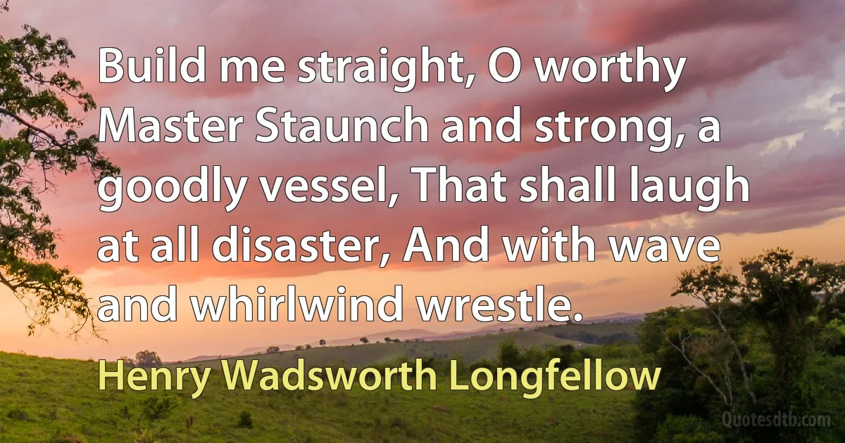 Build me straight, O worthy Master Staunch and strong, a goodly vessel, That shall laugh at all disaster, And with wave and whirlwind wrestle. (Henry Wadsworth Longfellow)