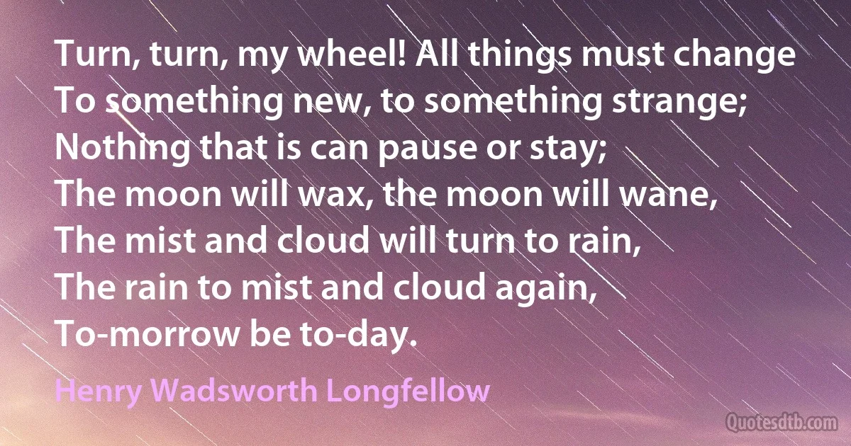 Turn, turn, my wheel! All things must change
To something new, to something strange;
Nothing that is can pause or stay;
The moon will wax, the moon will wane,
The mist and cloud will turn to rain,
The rain to mist and cloud again,
To-morrow be to-day. (Henry Wadsworth Longfellow)