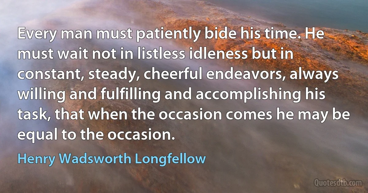 Every man must patiently bide his time. He must wait not in listless idleness but in constant, steady, cheerful endeavors, always willing and fulfilling and accomplishing his task, that when the occasion comes he may be equal to the occasion. (Henry Wadsworth Longfellow)