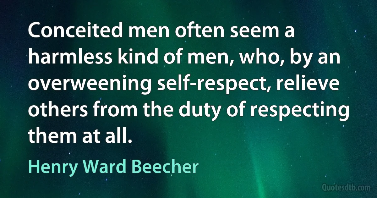 Conceited men often seem a harmless kind of men, who, by an overweening self-respect, relieve others from the duty of respecting them at all. (Henry Ward Beecher)