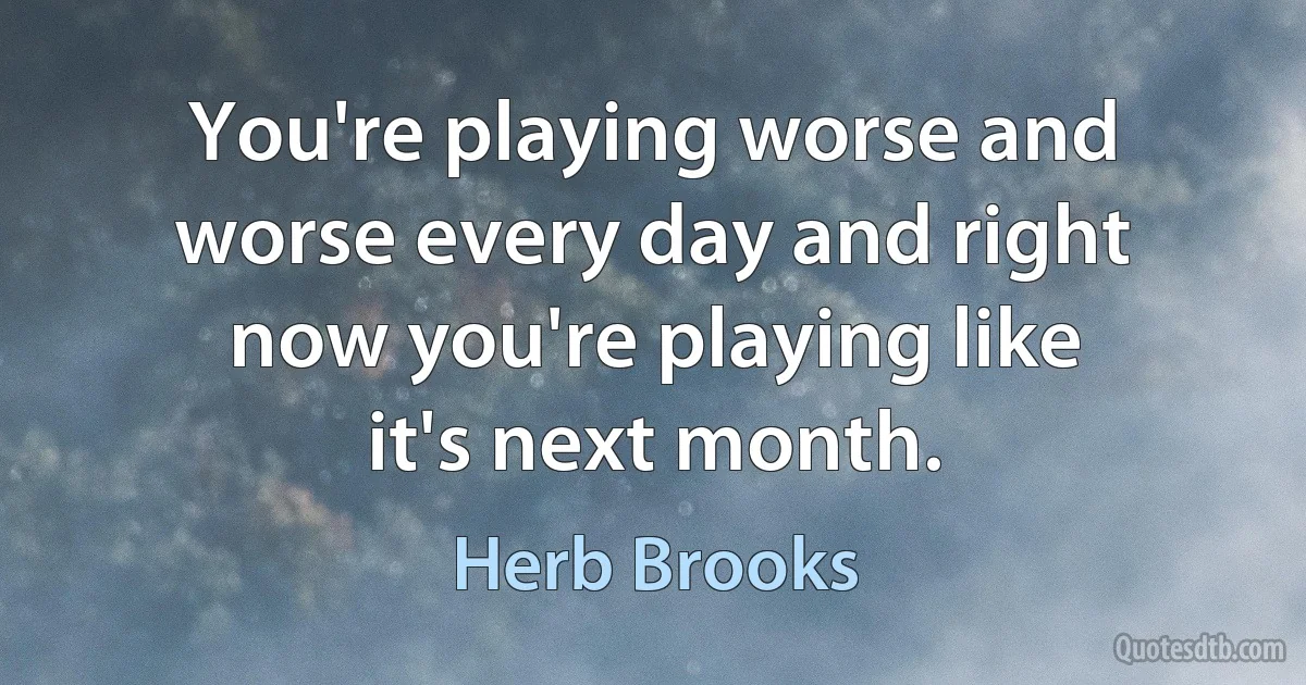 You're playing worse and worse every day and right now you're playing like it's next month. (Herb Brooks)