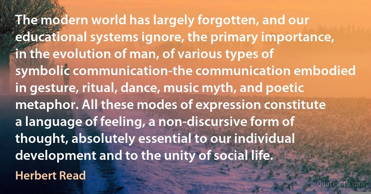 The modern world has largely forgotten, and our educational systems ignore, the primary importance, in the evolution of man, of various types of symbolic communication-the communication embodied in gesture, ritual, dance, music myth, and poetic metaphor. All these modes of expression constitute a language of feeling, a non-discursive form of thought, absolutely essential to our individual development and to the unity of social life. (Herbert Read)