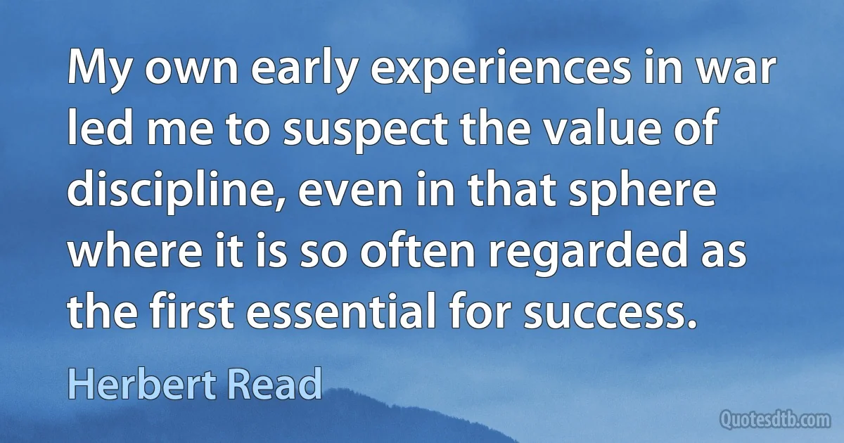 My own early experiences in war led me to suspect the value of discipline, even in that sphere where it is so often regarded as the first essential for success. (Herbert Read)