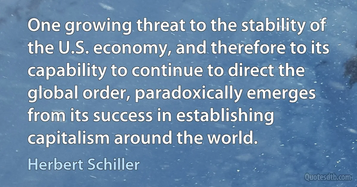 One growing threat to the stability of the U.S. economy, and therefore to its capability to continue to direct the global order, paradoxically emerges from its success in establishing capitalism around the world. (Herbert Schiller)