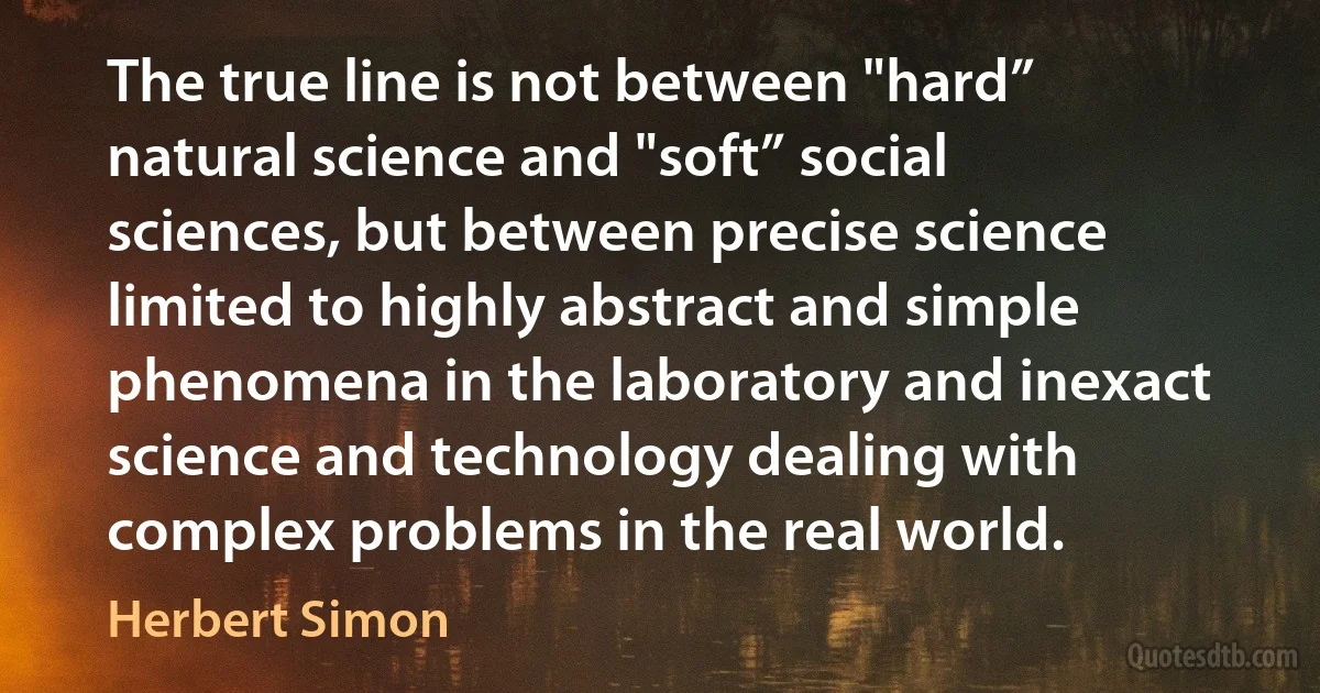 The true line is not between "hard” natural science and "soft” social sciences, but between precise science limited to highly abstract and simple phenomena in the laboratory and inexact science and technology dealing with complex problems in the real world. (Herbert Simon)