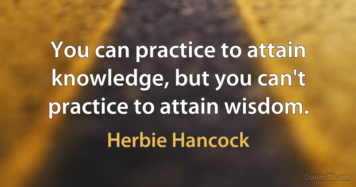 You can practice to attain knowledge, but you can't practice to attain wisdom. (Herbie Hancock)