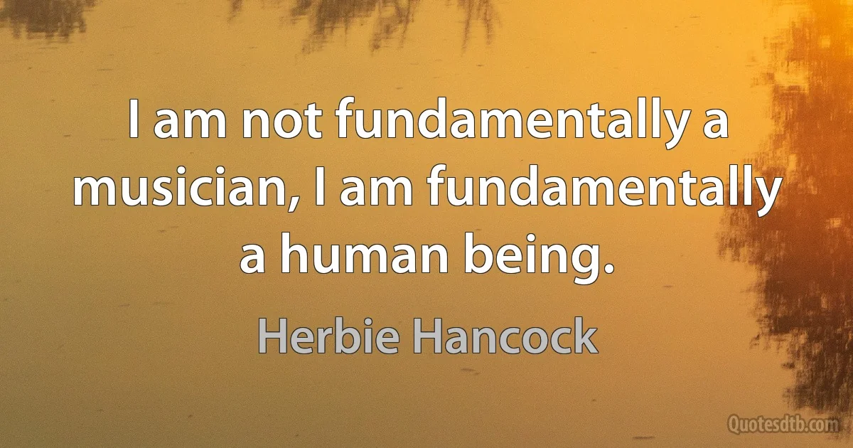 I am not fundamentally a musician, I am fundamentally a human being. (Herbie Hancock)