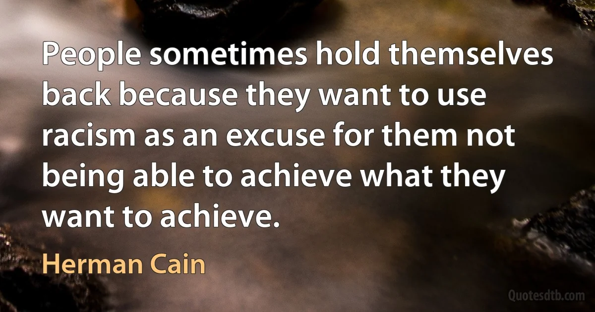 People sometimes hold themselves back because they want to use racism as an excuse for them not being able to achieve what they want to achieve. (Herman Cain)