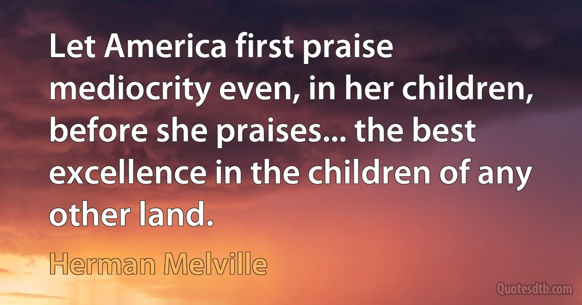 Let America first praise mediocrity even, in her children, before she praises... the best excellence in the children of any other land. (Herman Melville)