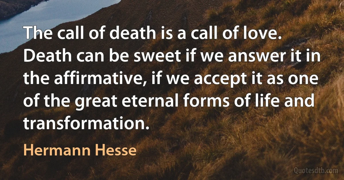 The call of death is a call of love. Death can be sweet if we answer it in the affirmative, if we accept it as one of the great eternal forms of life and transformation. (Hermann Hesse)