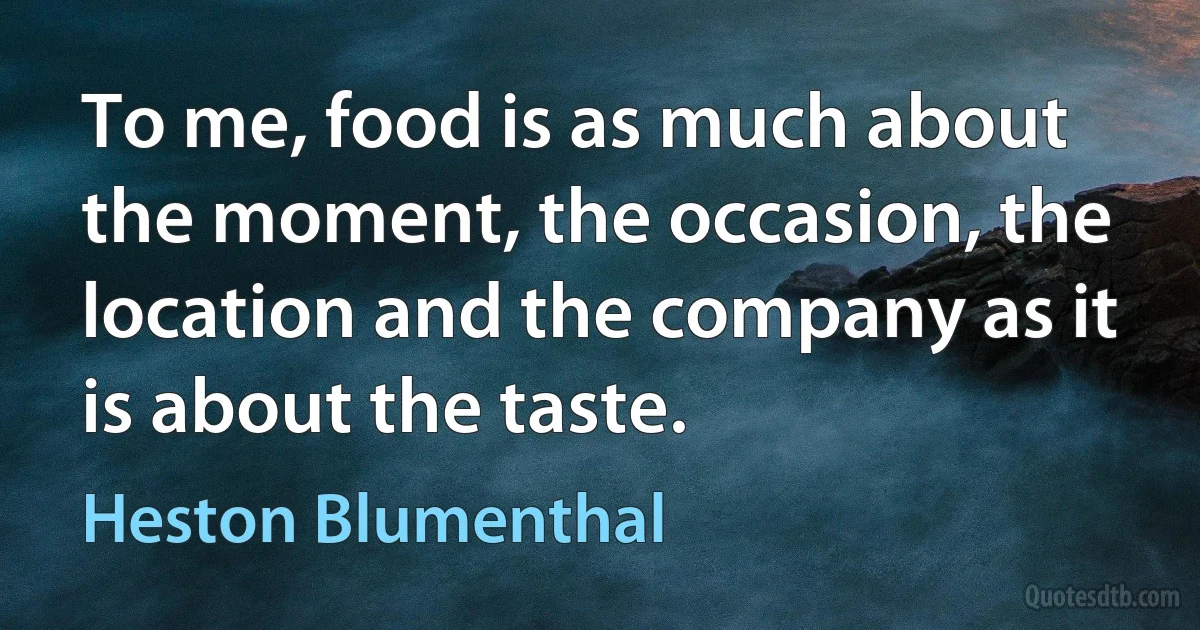 To me, food is as much about the moment, the occasion, the location and the company as it is about the taste. (Heston Blumenthal)