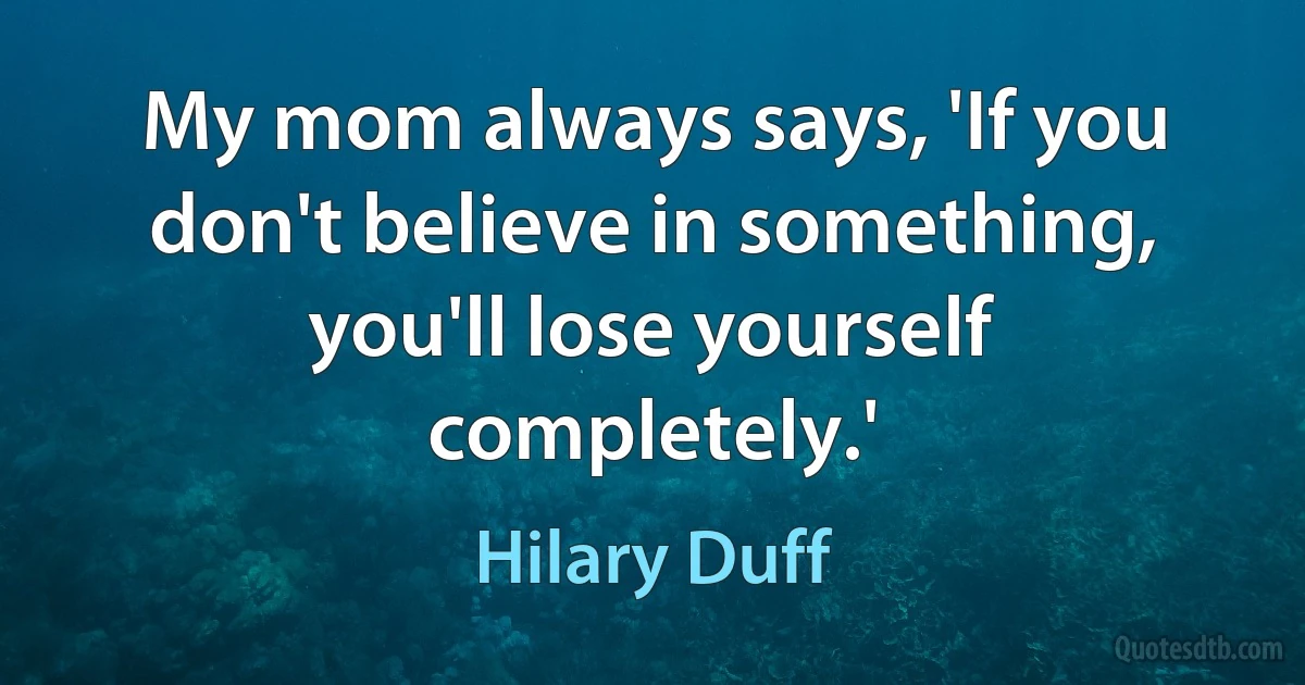 My mom always says, 'If you don't believe in something, you'll lose yourself completely.' (Hilary Duff)