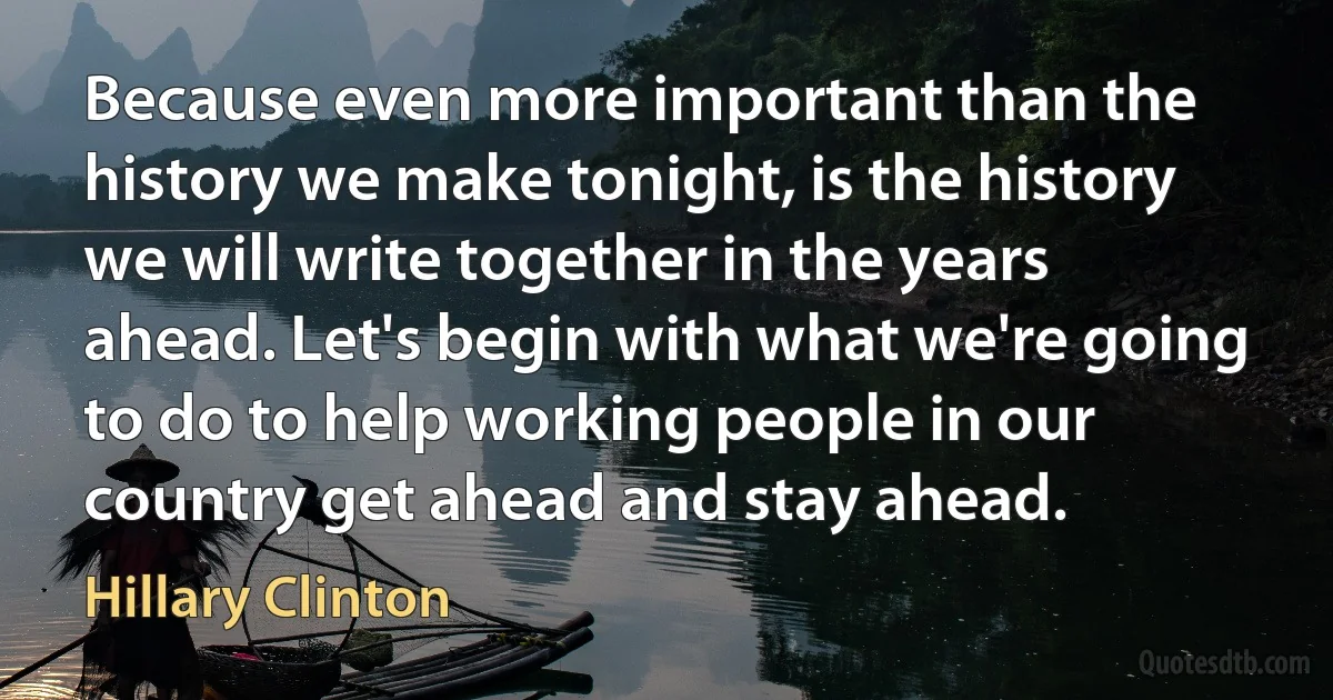 Because even more important than the history we make tonight, is the history we will write together in the years ahead. Let's begin with what we're going to do to help working people in our country get ahead and stay ahead. (Hillary Clinton)